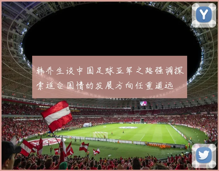 韩乔生谈中国足球亚军之路强调探索适合国情的发展方向任重道远