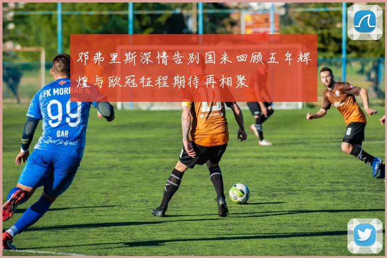 邓弗里斯深情告别国米回顾五年辉煌与欧冠征程期待再相聚
