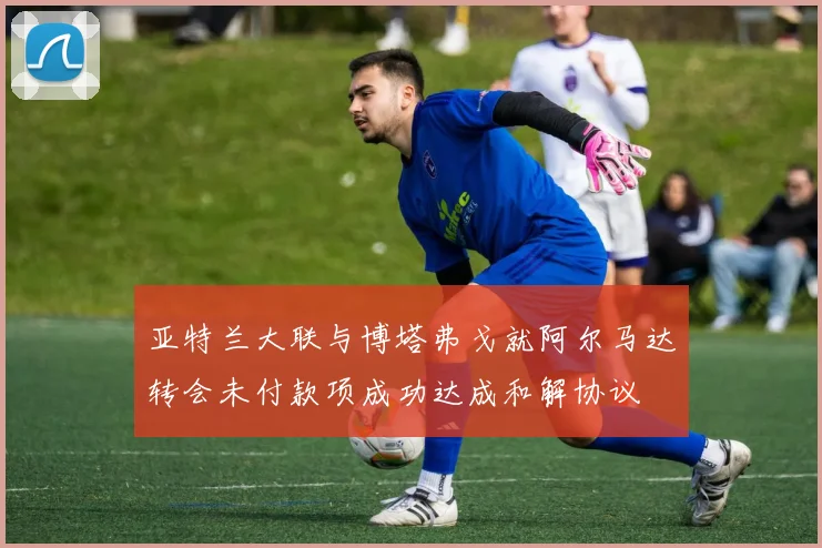亚特兰大联与博塔弗戈就阿尔马达转会未付款项成功达成和解协议