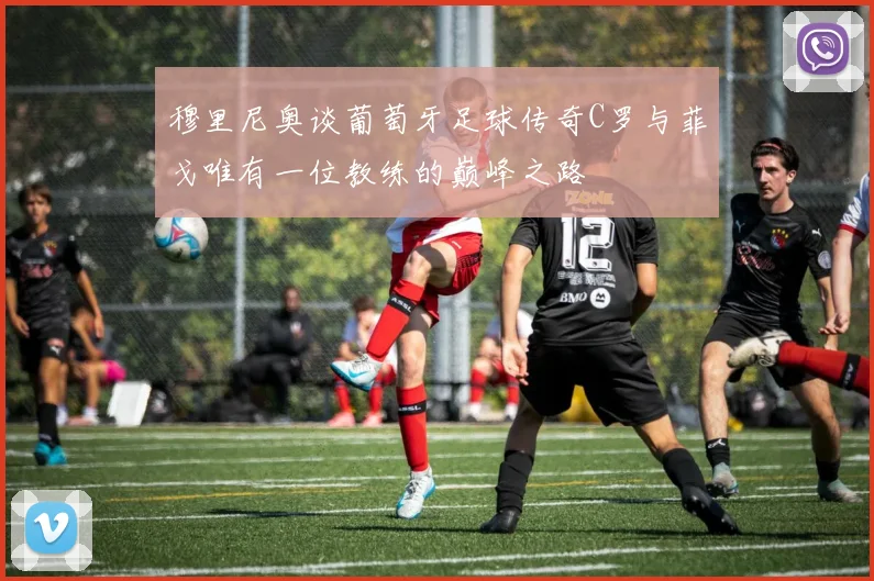 穆里尼奥谈葡萄牙足球传奇C罗与菲戈唯有一位教练的巅峰之路