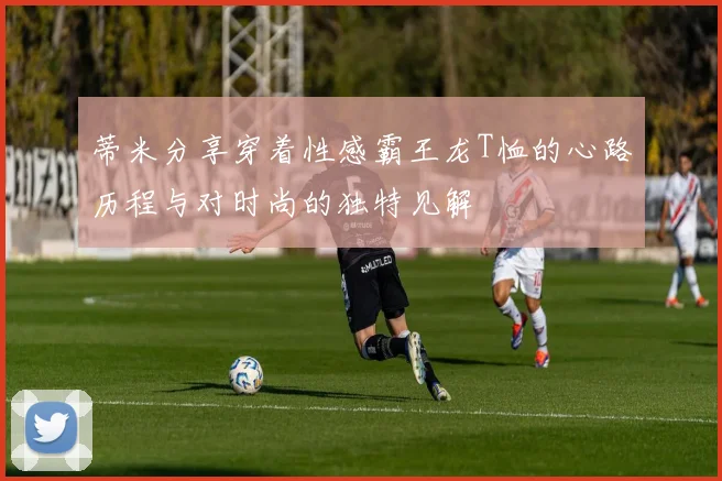 蒂米分享穿着性感霸王龙T恤的心路历程与对时尚的独特见解