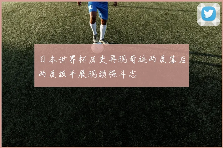 日本世界杯历史再现奇迹两度落后两度扳平展现顽强斗志