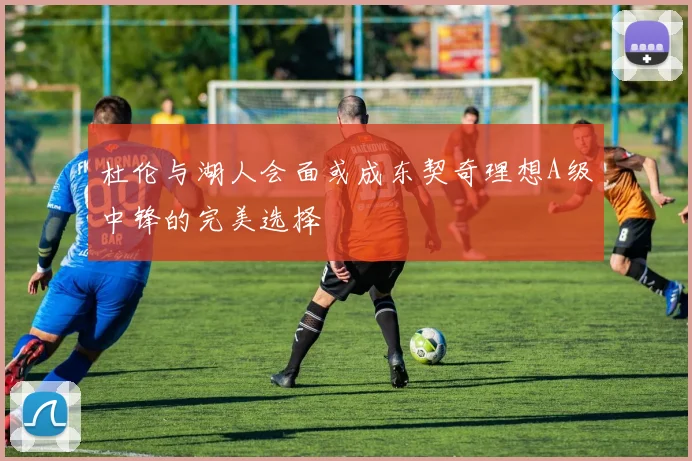 杜伦与湖人会面或成东契奇理想A级中锋的完美选择