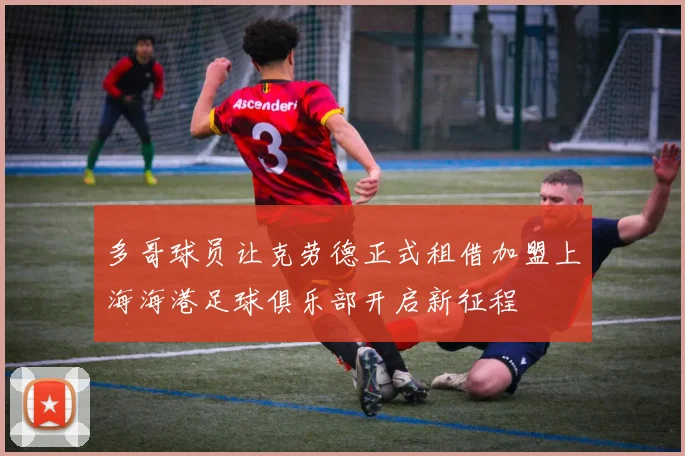 多哥球员让克劳德正式租借加盟上海海港足球俱乐部开启新征程