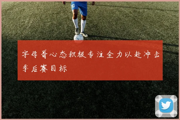 字母哥心态积极专注全力以赴冲击季后赛目标