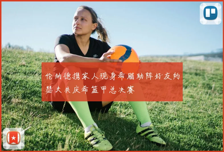 伦纳德携家人现身希腊助阵好友约瑟夫共庆希篮甲总决赛