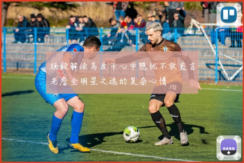 杨毅解读乌度卡心中隐忧不敢直言老詹全明星之选的复杂心情
