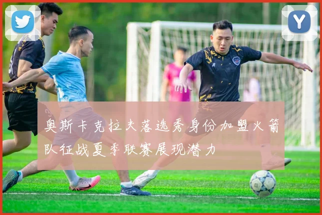 奥斯卡克拉夫落选秀身份加盟火箭队征战夏季联赛展现潜力