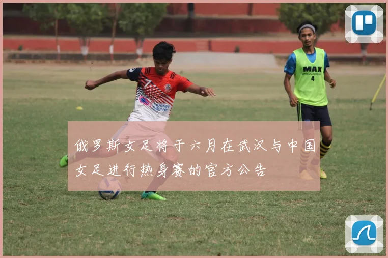 俄罗斯女足将于六月在武汉与中国女足进行热身赛的官方公告