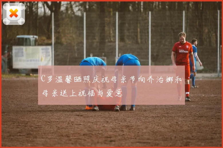 C罗温馨晒照庆祝母亲节向乔治娜和母亲送上祝福与爱意