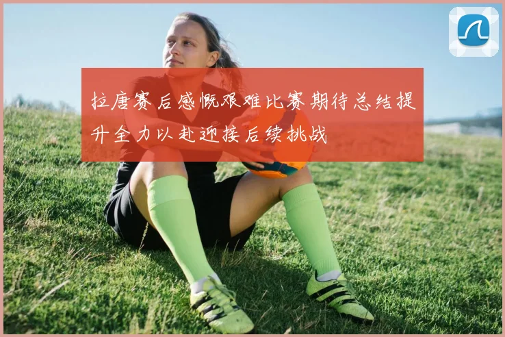 拉唐赛后感慨艰难比赛期待总结提升全力以赴迎接后续挑战