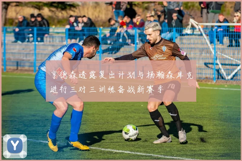 亨德森透露复出计划与杨瀚森库克进行三对三训练备战新赛季