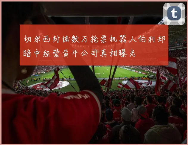 切尔西封堵数万抢票机器人伯利却暗中经营黄牛公司真相曝光