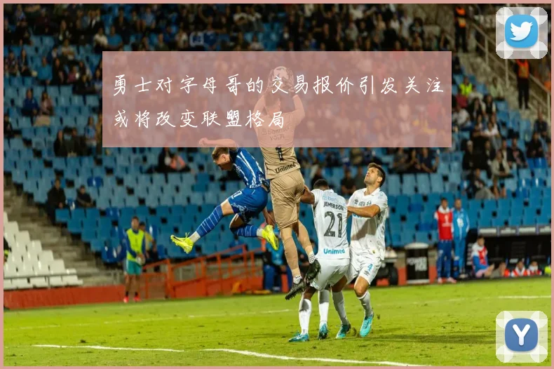 勇士对字母哥的交易报价引发关注或将改变联盟格局