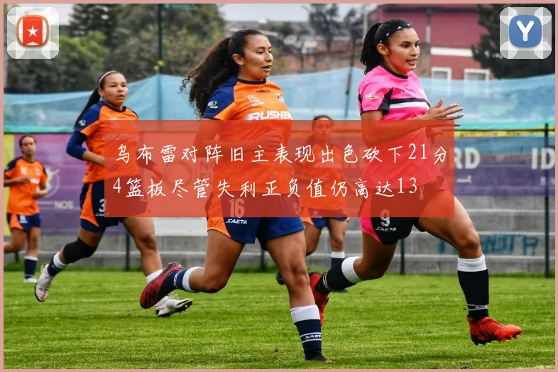 乌布雷对阵旧主表现出色砍下21分4篮板尽管失利正负值仍高达13