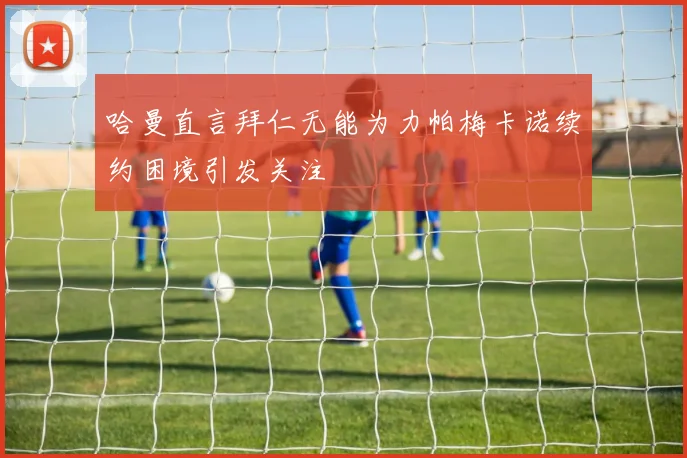 哈曼直言拜仁无能为力帕梅卡诺续约困境引发关注