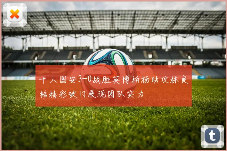 十人国安3-0战胜英博柏杨助攻林良铭精彩破门展现团队实力